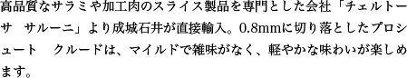 高品質なサラミや加工肉のスライス製品を専門とした会社「チェルトーサ サルーニ」より成城石井が直接輸入。0.8mmに切り落としたプロシュート クルードは、マイルドで雑味がなく、軽やかな味わいが楽しめます。