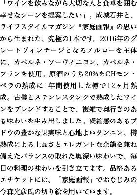 「ワインを飲みながら大切な人と食卓を囲む幸せなシーンを提案したい」。成城石井と、ライフスタイルマガジン『家庭画報』の思いから生まれた、究極の1本です。2016年のグレートヴィンテージとなるメルローを主体に、カベルネ・ソーヴィニヨン、カベルネ・フランを使用。原酒のうち20%をCHモン・ペラの熟成に1年間使用した樽で12ヶ月熟成。古樽とステンレスタンクで熟成したワインをブレンドすることで、複雑で奥行きのある味わいを生み出しました。凝縮感のあるブドウの豊かな果実味と心地よいタンニン、樽熟成による上品さとエレガントな余韻を兼ね備えたバランスの取れた奥深い味わいで、毎日の料理の味わいを引き立てます。品格あるエチケットには、『家庭画報』でおなじみの今森光彦氏の切り絵を用いています。