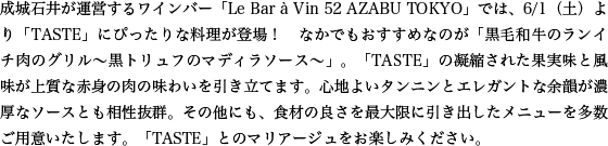 成城石井が運営するワインバー「Le Bar à Vin 52 AZABU TOKYO」では、6/1（土）より「TASTE」にぴったりな料理が登場！　なかでもおすすめなのが「黒毛和牛のランイチ肉のグリル～黒トリュフのマディラソース～」。「TASTE」の凝縮された果実味と風味が上質な赤身の肉の味わいを引き立てます。心地よいタンニンとエレガントな余韻が濃厚なソースとも相性抜群。その他にも、食材の良さを最大限に引き出したメニューを多数ご用意いたします。「TASTE」とのマリアージュをお楽しみください。