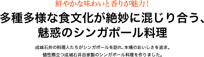 鮮やかな味わいと香りが魅力！多種多様な食文化が絶妙に混じり合う、魅惑のシンガポール料理 成城石井の料理人たちがシンガポールを訪れ、本場のおいしさを追求。個性際立つ成城石井自家製のシンガポール料理を作りました。