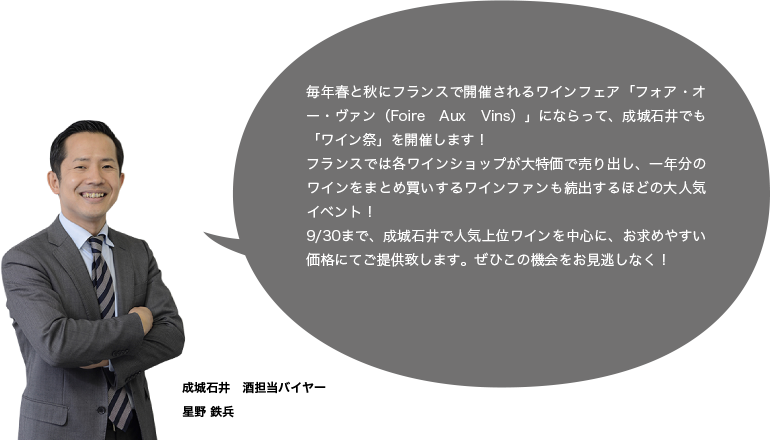 毎年春と秋にフランスで開催されるワインフェア「フォア・オー・ヴァン（Foire Aux Vins）」にならって、成城石井でも「ワイン祭」を開催します！フランスでは各ワインショップが大特価で売り出し、一年分のワインをまとめ買いするワインファンも続出するほどの大人気イベント！9/30まで、成城石井で人気上位ワインを中心に、お求めやすい価格にてご提供致します。ぜひこの機会をお見逃しなく！