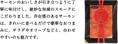 サーモンのおいしさが引き立つように丁寧に味付けし、絶妙な加減のスモークにこだわりました。存在感のあるサーモンは、きれいに並べるだけで豪華なおつまみに。サラダやオリーブなどと、合わせやすいのも魅力です。