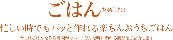 ごはんを楽しむ！忙しい時でもパッと作れる楽ちんおうちごはん 今日はごはんを作る時間がない…。そんな時に頼れる商品をご紹介します