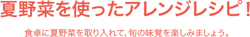 夏野菜を使ったアレンジレシピ！ 食卓に夏野菜を取り入れて、旬の味覚を楽しみましょう。