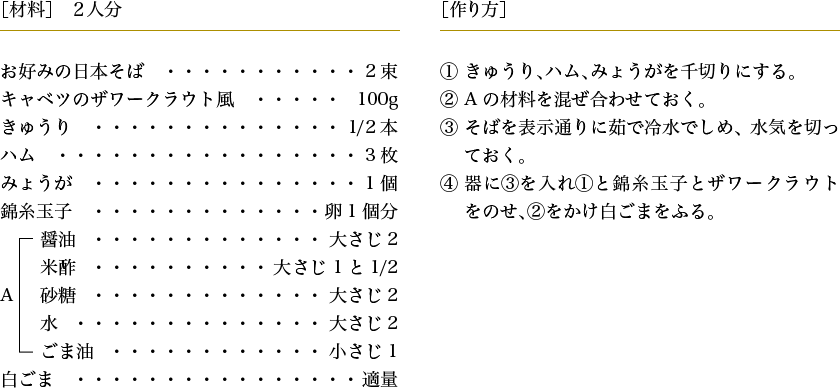 ［材料］2人分 お好みの日本そば...2束 キャベツのザワークラウト風...100g きゅうり...1/2本 ハム...3枚 みょうが...1個 錦糸玉子...卵1個分 A[醤油...大さじ2 米酢...大さじ1と1/2 砂糖...大さじ2 水...大さじ2 ごま油...小さじ1 白ごま...適量] 作り方： 1.きゅうり、ハム、みょうがを千切りにする。 2.Aの材料を混ぜ合わせておく。 3.そばを表示通りに茹で冷水でしめ、水気を切っておく。 4.器に3を入れ1と錦糸玉子とザワークラウトをのせ、2をかけ白ごまをふる。