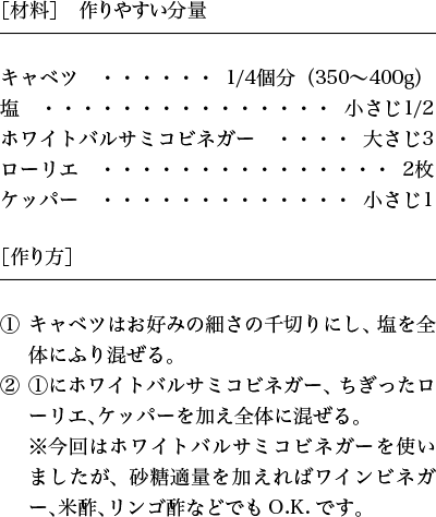 ［材料］作りやすい分量 1. キャベツはお好みの細さの千切りにし、塩を全体にふり混ぜる。2.1にホワイトバルサミコビネガー、ちぎったローリエ、ケッパーを加え全体に混ぜる。※今回はホワイトバルサミコビネガーを使いましたが、砂糖適量を加えればワインビネガー、米酢、リンゴ酢などでもO.K.です。