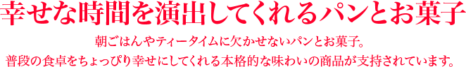 幸せな時間を演出してくれるパンとお菓子 朝ごはんやティータイムに欠かせないパンとお菓子。普段の食卓をちょっぴり幸せにしてくれる本格的な味わいの商品が支持されています。