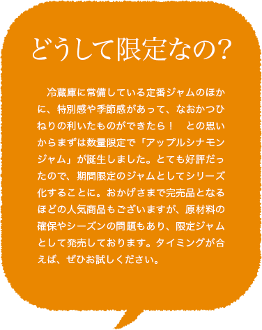 どうして限定なの?冷蔵庫に常備している定番ジャムのほかに、特別感や季節感があって、なおかつひねりの利いたものができたら！との思いからまずは数量限定で「アップルシナモンジャム」が誕生しました。とても好評だったので、期間限定のジャムとしてシリーズ化することに。おかげさまで完売品となるほどの人気商品もございますが、原材料の確保やシーズンの問題もあり、限定ジャムとして発売しております。タイミングが合えば、ぜひお試しください。