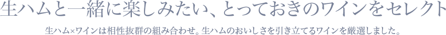 生ハムと一緒に楽しみたい、とっておきのワインをセレクト 生ハム×ワインは相性抜群の組み合わせ。生ハムのおいしさを引き立てるワインを厳選しました。