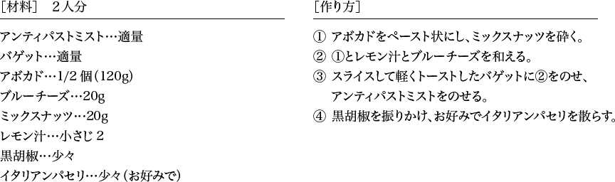 ［材料］２人分 アンティパストミスト…適量 バゲット…適量 アボカド…1/2個（120g） ブルーチーズ…20g ミックスナッツ…20g レモン汁…小さじ2 黒胡椒…少々 イタリアンパセリ…少々（お好みで） ［作り方］1.アボカドをペースト状にし、ミックスナッツを砕く。 2.1とレモン汁とブルーチーズを和える。 3.スライスして軽くトーストしたバゲットに2をのせ、アンティパストミストをのせる。 4.黒胡椒を振りかけ、お好みでイタリアンパセリを散らす。