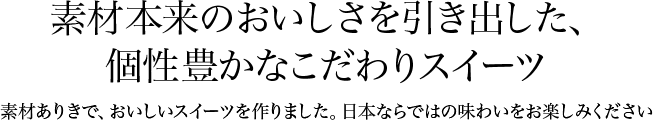 素材本来のおいしさを引き出した、個性豊かなこだわりスイーツ 素材ありきで、おいしいスイーツを作りました。日本ならではの味わいをお楽しみください