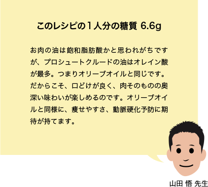 このレシピの1人分の糖質 6.6g お肉の油は飽和脂肪酸かと思われがちですが、プロシュートクルードの油はオレイン酸が最多。つまりオリーブオイルと同じです。だからこそ、口どけが良く、肉そのものの奥深い味わいが楽しめるのです。オリーブオイルと同様に、痩せやすさ、動脈硬化予防に期待が持てます。