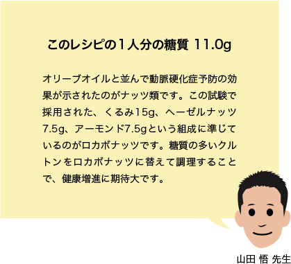 このレシピの1人分の糖質 11.0g オリーブオイルと並んで動脈硬化症予防の効果が示されたのがナッツ類です。この試験で採用された、くるみ15g、ヘーゼルナッツ7.5g、アーモンド7.5gという組成に準じているのがロカボナッツです。糖質の多いクルトンをロカボナッツに替えて調理することで、健康増進に期待大です。