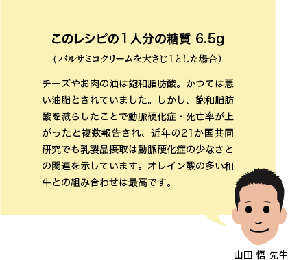 このレシピの１人分の糖質 6.5g (バルサミコクリームを大さじ１とした場合） チーズやお肉の油は飽和脂肪酸。かつては悪い油脂とされていました。しかし、飽和脂肪酸を減らしたことで動脈硬化症・死亡率が上がったと複数報告され、近年の21か国共同研究でも乳製品摂取は動脈硬化症の少なさとの関連を示しています。オレイン酸の多い和牛との組み合わせは最高です。