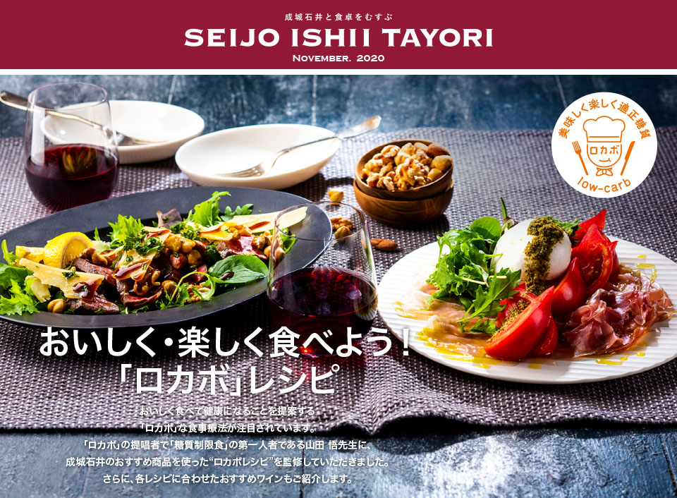 成城石井と食卓をむすぶ SEIJO ISHII TAYORI NOVEMBER. 2020おいしく・楽しく食べよう！「ロカボ」レシピ おいしく食べて健康になることを提案する「ロカボ」な食事療法が注目されています。「ロカボ」の提唱者で「糖質制限食」の第一人者である山田 悟先生に、成城石井のおすすめ商品を使った“ロカボレシピ”を監修していただきました。さらに、各レシピに合わせたおすすめワインもご紹介します。