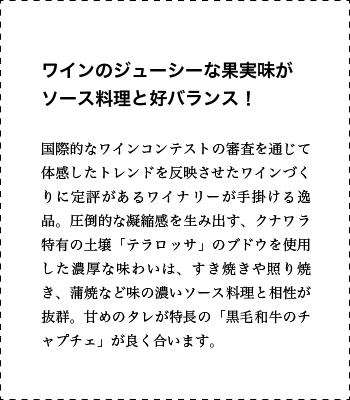 ワインのジューシーな果実味がソース料理と好バランス！ 国際的なワインコンテストの審査を通じて体感したトレンドを反映させたワインづくりに定評があるワイナリーが手掛ける逸品。圧倒的な凝縮感を生み出す、クナワラ特有の土壌「テラロッサ」のブドウを使用した濃厚な味わいは、すき焼きや照り焼き、蒲焼など味の濃いソース料理と相性が抜群。甘めのタレが特長の「黒毛和牛のチャプチェ」が良く合います。