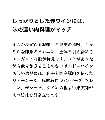 しっかりとした赤ワインには、味の濃い肉料理がマッチ 柔らかながらも凝縮した果実の風味、しなやかな印象のタンニン、全体を引き締めるエレガントな酸が特長です。コクがありながら飲み飽きることのないボルドーワインらしい逸品には、和牛と国産豚肉を使ったジューシーな「成城石井 ハンバーグ プレーン」がマッチ。ワインの程よい果実味が肉の旨味を引き立てます。