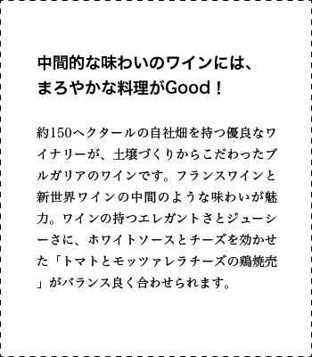 中間的な味わいのワインには、まろやかな料理がGood！ 約150ヘクタールの自社畑を持つ優良なワイナリーが、土壌づくりからこだわったブルガリアのワインです。フランスワインと新世界ワインの中間のような味わいが魅力。ワインの持つエレガントさとジューシーさに、ホワイトソースとチーズを効かせた「トマトとモッツァレラチーズの鶏焼売」がバランス良く合わせられます。