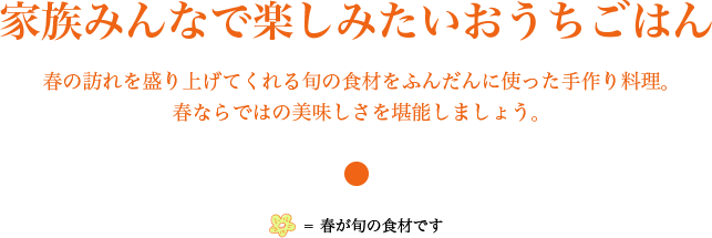 家族みんなで楽しみたいおうちごはん　春の訪れを盛り上げてくれる旬の食材をふんだんに使った手作り料理。 春ならではの美味しさを堪能しましょう。