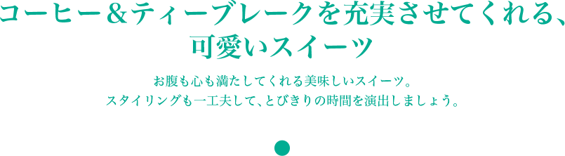 コーヒー＆ティーブレークを充実させてくれる、 可愛いスイーツ　お腹も心も満たしてくれる美味しいスイーツ。 スタイリングも一工夫して、とびきりの時間を演出しましょう。