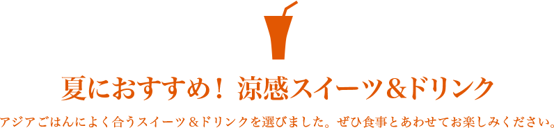 夏におすすめ！ 涼感スイーツ＆ドリンク アジアごはんによく合うスイーツ＆ドリンクを選びました。ぜひ食事とあわせてお楽しみください。