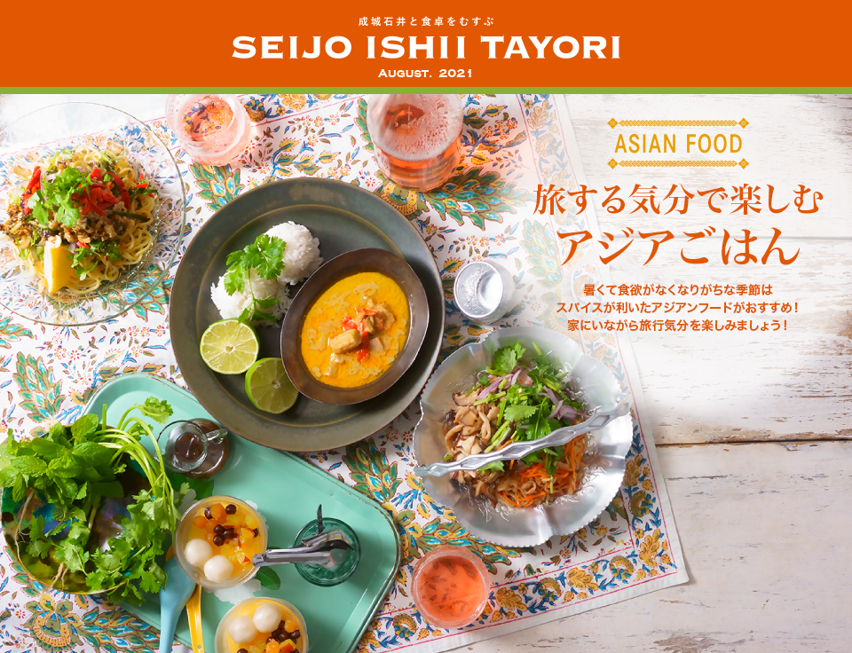 成城石井と食卓をむすぶ SEIJO ISHII TAYORI AUGUST. 2021ASIAN FOOD 旅する気分で楽しむアジアごはん 暑くて食欲がなくなりがちな季節はスパイスが利いたアジアンフードがおすすめ！家にいながら旅行気分を楽しみましょう！