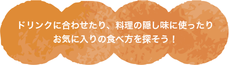 ドリンクに合わせたり、料理の隠し味に使ったりお気に入りの食べ方を探そう！