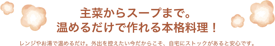 主菜からスープまで。温めるだけで作れる本格料理！レンジやお湯で温めるだけ。外出を控えたい今だからこそ、自宅にストックがあると安心です。