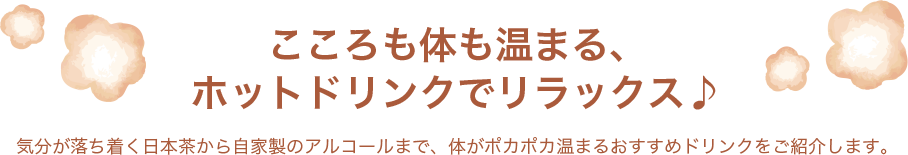 こころも体も温まる、ホットドリンクでリラックス♪ 気分が落ち着く日本茶から自家製のアルコールまで、体がポカポカ温まるおすすめドリンクをご紹介します。