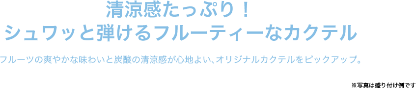 清涼感たっぷり！シュワッと弾けるフルーティーなカクテル フルーツの爽やかな味わいと炭酸の清涼感が心地よい、オリジナルカクテルをピックアップ。　※写真は盛り付け例です