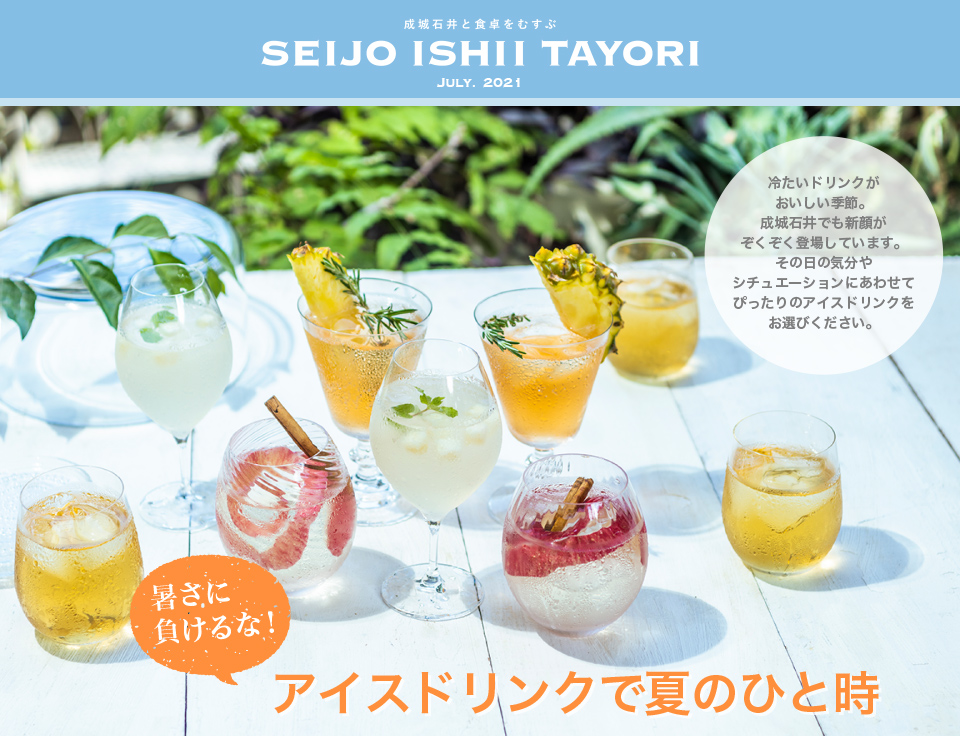 成城石井と食卓をむすぶ SEIJO ISHII TAYORI JULY. 2021暑さに負けるな！アイスドリンクで夏のひと時　冷たいドリンクがおいしい季節。成城石井でも新顔がぞくぞく登場しています。その日の気分やシチュエーションにあわせてぴったりのアイスドリンクをお選びください