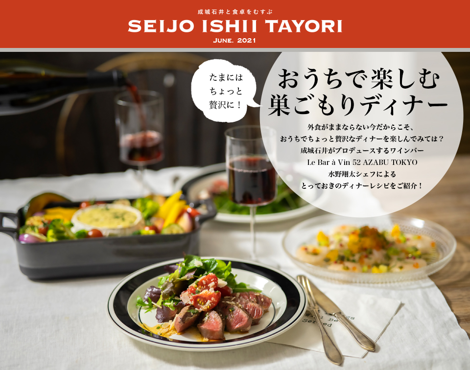 成城石井と食卓をむすぶ SEIJO ISHII TAYORI JUNE. 2021たまにはちょっと贅沢に！おうちで楽しむ巣ごもりディナー 外食がままならない今だからこそ、おうちでちょっと贅沢なディナーを楽しんでみては？成城石井がプロデュースするワインバーLe Bar à Vin 52 AZABU TOKYO 水野翔太シェフによるとっておきのディナーレシピをご紹介！
