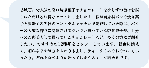 成城石井で人気の高い焼き菓子やチョコレートを少しずつ色々お試しいただけるお得なセットにしました！　私が自家製パンや焼き菓子を製造する当社のセントラルキッチンで勤務していた際に、バターの芳醇な香りに誘惑されてついつい買っていた焼き菓子や、自分へのご褒美として買っていたチョコレートなど、多くの方にご紹介したい、おすすめの12種類をセレクトしています。朝食に添えて、朝から幸せ気分を味わうもよし、ティータイムやおやつにもぴったり。どれを食べようか迷ってしまうスイーツ詰合せです。