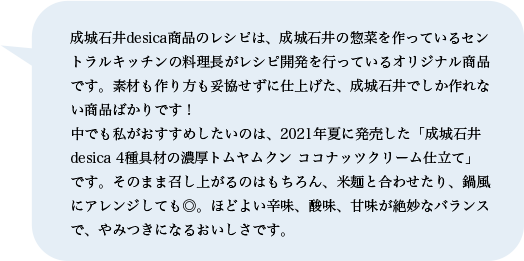 成城石井desica商品のレシピは、成城石井の惣菜を作っているセントラルキッチンの料理長がレシピ開発を行っているオリジナル商品です。素材も作り方も妥協せずに仕上げた、成城石井でしか作れない商品ばかりです！中でも私がおすすめしたいのは、2021年夏に発売した「成城石井desica 4種具材の濃厚トムヤムクン ココナッツクリーム仕立て」です。そのまま召し上がるのはもちろん、米麺と合わせたり、鍋風にアレンジしても◎。ほどよい辛味、酸味、甘味が絶妙なバランスで、やみつきになるおいしさです。