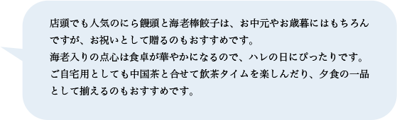 店頭でも人気のにら饅頭と海老棒餃子は、お中元やお歳暮にはもちろんですが、お祝いとして贈るのもおすすめです。海老入りの点心は食卓が華やかになるので、ハレの日にぴったりです。ご自宅用としても中国茶と合せて飲茶タイムを楽しんだり、夕食の一品として揃えるのもおすすめです。