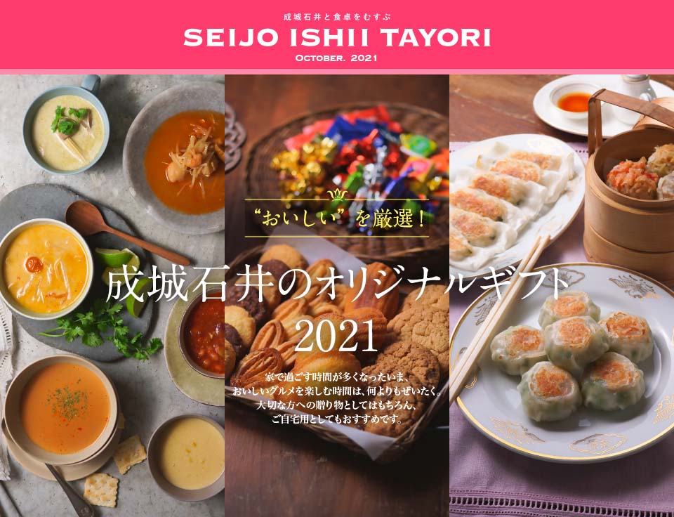 成城石井と食卓をむすぶ SEIJO ISHII TAYORI OCTOBER. 2021“おいしい”を厳選！成城石井のオリジナルギフト 2021 家で過ごす時間が多くなったいま、おいしいグルメを楽しむ時間は、何よりもぜいたく。
大切な方への贈り物としてはもちろん、ご自宅用としてもおすすめです。