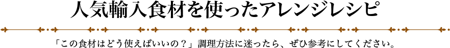 人気輸入食材を使ったアレンジレシピ 「この食材はどう使えばいいの？」調理方法に迷ったら、ぜひ参考にしてください。