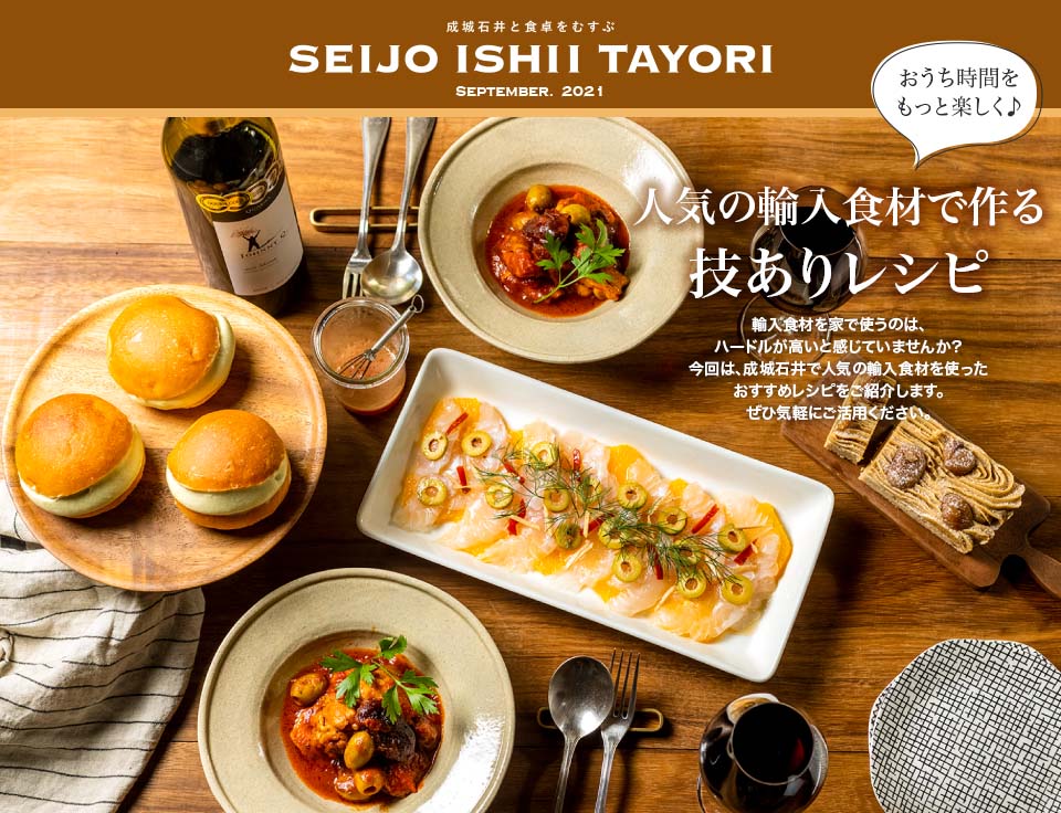 成城石井と食卓をむすぶ SEIJO ISHII TAYORI SEPTEMBER. 2021おうち時間をもっと楽しく 人気の輸入食材で作る技ありレシピ 輸入食材を家で使うのは、ハードルが高いと感じていませんか？今回は、成城石井で人気の輸入食材を使ったおすすめレシピをご紹介します。ぜひ気軽にご活用ください。