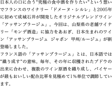 日本人の口に合う“究極の食中酒を作りたい”という想いでフランスのワイナリー「ドメーヌ・シルレ」と2005年に初めて成城石井が開発したオリジナルブレンドワイン「アッサンブラージュ」。今回は、山梨県の老舗ワイナリー「モンデ酒造」に協力をあおぎ、日本生まれのワイン「アッサンブラージュ ジャポン 甲州/ルージュ」が新登場しました。フランス語の「アッサンブラージュ」とは、日本語では“織り成す”の意味。毎年、その年に収穫されたブドウの出来に合わせ、複数のワイン原酒を織り成し、バイヤーが最もおいしい配合比率を見極めて1％単位で調節しています。