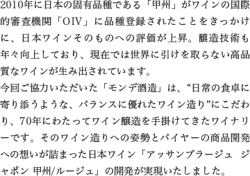 2010年に日本の固有品種である「甲州」がワインの国際的審査機関「OIV」に品種登録されたことをきっかけに、日本ワインそのものへの評価が上昇。醸造技術も年々向上しており、現在では世界に引けを取らない高品質なワインが生み出されています。今回ご協力いただいた「モンデ酒造」は、“日常の食卓に寄り添うような、バランスに優れたワイン造り”にこだわり、70年にわたってワイン醸造を手掛けてきたワイナリーです。そのワイン造りへの姿勢とバイヤーの商品開発への想いが詰まった日本ワイン「アッサンブラージュ ジャポン 甲州/ルージュ」の開発が実現いたしました。