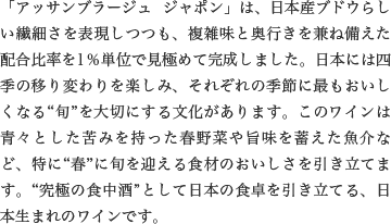 「アッサンブラージュ ジャポン」は、日本産ブドウらしい繊細さを表現しつつも、複雑味と奥行きを兼ね備えた配合比率を1％単位で見極めて完成しました。日本には四季の移り変わりを楽しみ、それぞれの季節に最もおいしくなる“旬”を大切にする文化があります。このワインは青々とした苦みを持った春野菜や旨味を蓄えた魚介など、特に“春”に旬を迎える食材のおいしさを引き立てます。“究極の食中酒”として日本の食卓を引き立てる、日本生まれのワインです。