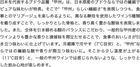 日本を代表するブドウ品種「甲州」は、日本原産のブドウならではの繊細でピュアな味わいが特長。そこで“「甲州」らしい繊細さ”を表現しつつも、食事とのマリアージュを楽しめるように、異なる酵母を使用したワイン5種類を織り成すことで、しっかりとした骨格と、香り高く豊かな酸味を表現しました。また、全体を引き締める酸のバランスにこだわり、一般的な甲州産のワインよりも豊かな香りと複雑味を際立たせることで、食事のおいしさが引き立つ味わいに仕上げています。冷蔵庫で冷やす（7°C目安）と、“甲州”ならではの繊細な酸や香りが際立つ味わいに。そこから少し温度が上がる（11°C目安）と、一般の甲州ワインでは感じられないような、しっかりとした飲み心地が楽しめます。