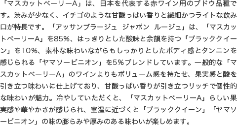 「マスカットベーリーA」は、日本を代表する赤ワイン用のブドウ品種です。渋みが少なく、イチゴのような甘酸っぱい香りと繊細かつライトな飲み口が特長です。「アッサンブラージュ ジャポン ルージュ」は、「マスカットベーリーA」を85％、はっきりとした酸味と余韻を持つ「ブラッククイーン」を10％、素朴な味わいながらもしっかりとしたボディ感とタンニンを感じられる「ヤマソービニオン」を5％ブレンドしています。一般的な「マスカットベーリーA」のワインよりもボリューム感を持たせ、果実感と酸を引き立つ味わいに仕上げており、甘酸っぱい香りが引き立つリッチで個性的な味わいが魅力。冷やしていただくと、「マスカットベーリーA」らしい果実感や華やかさが感じられ、室温に近づくと「ブラッククイーン」「ヤマソービニオン」の味の膨らみや厚みのある味わいが楽しめます。