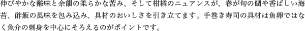 伸びやかな酸味と余韻の柔らかな苦み、そして柑橘のニュアンスが、春が旬の鯛や香ばしい海苔、酢飯の風味を包み込み、具材のおいしさを引き立てます。手巻き寿司の具材は魚卵ではなく魚介の刺身を中心にそろえるのがポイントです。