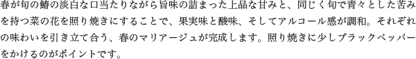 春が旬の鰆の淡白な口当たりながら旨味の詰まった上品な甘みと、同じく旬で青々とした苦みを持つ菜の花を照り焼きにすることで、果実味と酸味、そしてアルコール感が調和。それぞれの味わいを引き立て合う、春のマリアージュが完成します。照り焼きに少しブラックペッパーをかけるのがポイントです。