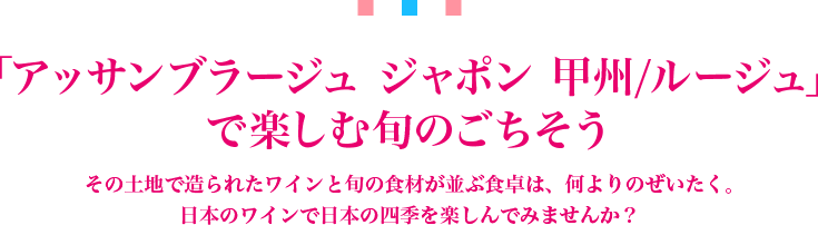 「アッサンブラージュ ジャポン 甲州/ルージュ」で楽しむ旬のごちそう その土地で造られたワインと旬の食材が並ぶ食卓は、何よりのぜいたく。日本のワインで日本の四季を楽しんでみませんか？