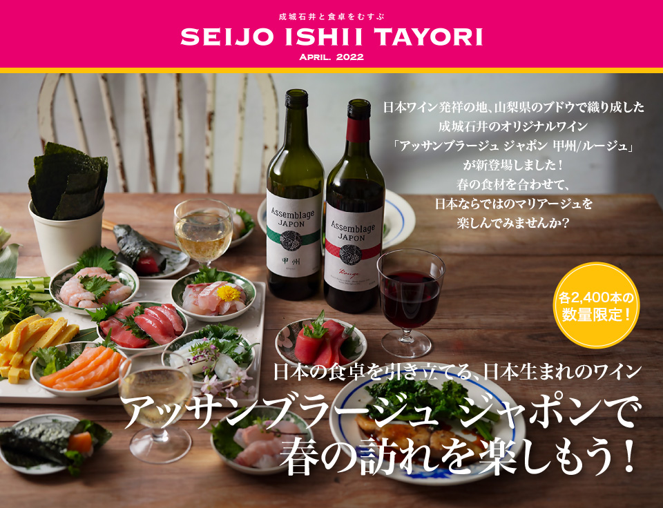 成城石井と食卓をむすぶ SEIJO ISHII TAYORI April. 2022 日本ワイン発祥の地、山梨県のブドウで織り成した成城石井のオリジナルワイン「アッサンブラージュ ジャポン 甲州/ルージュ」が新登場しました！春の食材を合わせて、日本ならではのマリアージュを楽しんでみませんか？各2,400本の数量限定！日本の食卓を引き立てる、日本生まれのワイン アッサンブラージュ ジャポンで春の訪れを楽しもう！