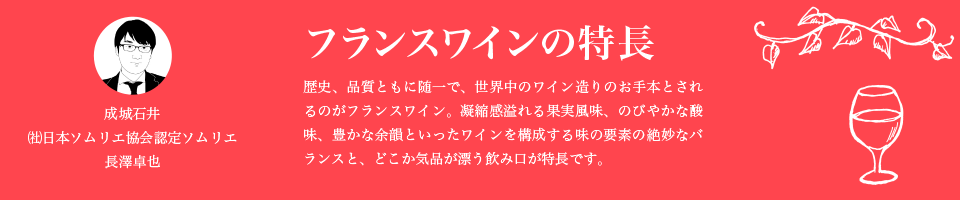 フランスワインの特長 歴史、品質ともに随一で、世界中のワイン造りのお手本とされるのがフランスワイン。凝縮感溢れる果実風味、のびやかな酸味、豊かな余韻といったワインを構成する味の要素の絶妙なバランスと、どこか気品が漂う飲み口が特長です。 成城石井 ㈳日本ソムリエ協会認定ソムリエ 長澤卓也