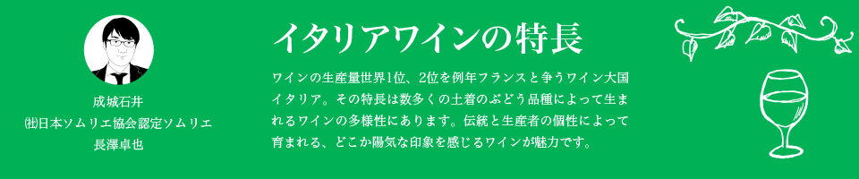 イタリアワインの特長 ワインの生産量世界1位、2位を例年フランスと争うワイン大国イタリア。その特長は数多くの土着のぶどう品種によって生まれるワインの多様性にあります。伝統と生産者の個性によって育まれる、どこか陽気な印象を感じるワインが魅力です。成城石井  ㈳日本ソムリエ協会認定ソムリエ 長澤卓也
