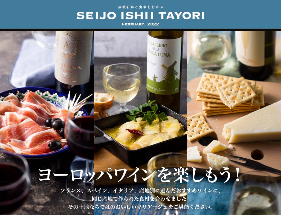 成城石井と食卓をむすぶ SEIJO ISHII TAYORI February. 2022 ヨーロッパワインを楽しもう！ フランス、スペイン、イタリア、産地別に選んだおすすめワインに、 同じ産地で作られた食材を合わせました。 その土地ならではのおいしいマリアージュをご堪能ください。